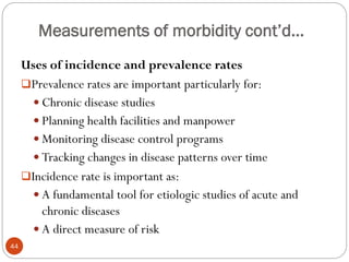 Measurements of morbidity cont’d…
Uses of incidence and prevalence rates
Prevalence rates are important particularly for:
 Chronic disease studies
 Planning health facilities and manpower
 Monitoring disease control programs
 Tracking changes in disease patterns over time
Incidence rate is important as:
 A fundamental tool for etiologic studies of acute and
chronic diseases
 A direct measure of risk
44
 