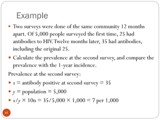 Example
47
 Two surveys were done of the same community 12 months
apart. Of 5,000 people surveyed the first time, 25 had
antibodies to HIV.Twelve months later, 35 had antibodies,
including the original 25.
 Calculate the prevalence at the second survey, and compare the
prevalence with the 1-year incidence.
Prevalence at the second survey:
 x = antibody positive at second survey = 35
 y = population = 5,000
 x/y × 10n = 35/5,000 × 1,000 = 7 per 1,000
 
