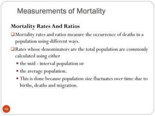 Measurements of Mortality
Mortality Rates And Ratios
Mortality rates and ratios measure the occurrence of deaths in a
population using different ways.
Rates whose denominators are the total population are commonly
calculated using either
 the mid - interval population or
 the average population.
 This is done because population size fluctuates over time due to
births, deaths and migration.
48
 