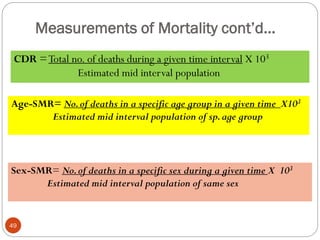 Measurements of Mortality cont’d…
CDR =Total no. of deaths during a given time interval X 103
Estimated mid interval population
Age-SMR= No.of deaths in a specific age group in a given time X103
Estimated mid interval population of sp.age group
Sex-SMR= No.of deaths in a specific sex during a given time X 103
Estimated mid interval population of same sex
49
 