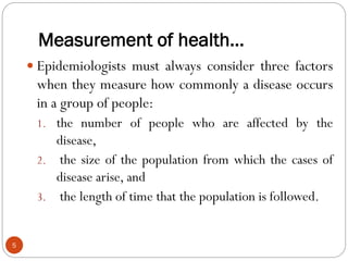 Measurement of health…
5
 Epidemiologists must always consider three factors
when they measure how commonly a disease occurs
in a group of people:
1. the number of people who are affected by the
disease,
2. the size of the population from which the cases of
disease arise, and
3. the length of time that the population is followed.
 