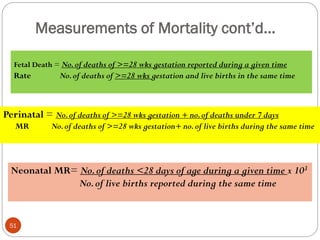 Measurements of Mortality cont’d…
Fetal Death = No.of deaths of >=28 wks gestation reported during a given time
Rate No.of deaths of >=28 wks gestation and live births in the same time
Perinatal = No.of deaths of >=28 wks gestation + no.of deaths under 7 days
MR No.of deaths of >=28 wks gestation+ no.of live births during the same time
Neonatal MR= No.of deaths <28 days of age during a given time x 103
No.of live births reported during the same time
51
 