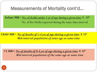 Measurements of Mortality cont’d…
Infant MR= No. of deaths under 1 yr of age during a given time X 103
No. of live births reported during the same time interval
Child MR= No.of deaths of 1-4 yrs of age during a given time X 103
Mid-interval population of same age at same time
<5 MR= No.of deaths of 0-4 yrs of age during a given time X 103
Mid-interval population of the same age at same time
52
 