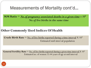 Measurements of Mortality cont’d…
MM Ratio = No.of pregnancy associated deaths in a given time x 105
No.of live births in the same time
Other Commonly Used Indices Of Health
Crude Birth Rate = No. of live births reported during a time interval X 103
Estimated mid-interval population
General Fertility Rate = No. of live births reported during a given time interval X 103
Estimated no. of women 15-44 years of age at mid interval
53
 