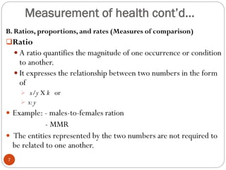 Measurement of health cont’d…
B. Ratios, proportions, and rates (Measures of comparison)
Ratio
 A ratio quantifies the magnitude of one occurrence or condition
to another.
 It expresses the relationship between two numbers in the form
of
 x/y X k or
 x:y
 Example: - males-to-females ration
- MMR
 The entities represented by the two numbers are not required to
be related to one another.
7
 