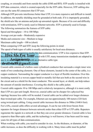 coupling, or crosstalk) and from outside the cable (EMI and RFI). STP usually is installed with
STP data connector, which is created especially for the STP cable. However, STP cabling also
can use the same RJ connectors that UTP uses.
Although STP prevents interference better than UTP, it is more expensive and difficult to install.
In addition, the metallic shielding must be grounded at both ends. If it is improperly grounded,
the shield acts like an antenna and picks up unwanted signals. Because of its cost and difficulty
with termination, STP is rarely used in Ethernet networks. STP is primarily used in Europe.
The following summarizes the features of STP cable:
Speed and throughput—10 to 100 Mbps
Average cost per node—Moderately expensive
Media and connector size—Medium to large
Maximum cable length—100 m (short)
When comparing UTP and STP, keep the following points in mind:
The speed of both types of cable is usually satisfactory for local-area distances.
These are the least-expensive media for data communication. UTP is less expensive than STP.
Because most buildings are already wired with UTP, many transmission standards are adapted to
use it, to avoid costly rewiring with an alternative cable type.
Coaxial Cable
Coaxial cable consists of a hollow outer cylindrical conductor that surrounds a single inner wire
made of two conducting elements. One of these elements, located in the center of the cable, is a
copper conductor. Surrounding the copper conductor is a layer of flexible insulation. Over this
insulating material is a woven copper braid or metallic foil that acts both as the second wire in
the circuit and as a shield for the inner conductor. This second layer, or shield, can help reduce
the amount of outside interference. Covering this shield is the cable jacket.
Coaxial cable supports 10 to 100 Mbps and is relatively inexpensive, although it is more costly
than UTP on a per-unit length. However, coaxial cable can be cheaper for a physical bus
topology because less cable will be needed. Coaxial cable can be cabled over longer distances
than twisted-pair cable. For example, Ethernet can run approximately 100 meters (328 feet)
using twisted-pair cabling. Using coaxial cable increases this distance to 500m (1640.4 feet).
For LANs, coaxial cable offers several advantages. It can be run with fewer boosts from
repeaters for longer distances between network nodes than either STP or UTP cable. Repeaters
regenerate the signals in a network so that they can cover greater distances. Coaxial cable is less
expensive than fiber-optic cable, and the technology is well known; it has been used for many
years for all types of data communication.
When working with cable, you need to consider its size. As the thickness, or diameter, of the
cable increases, so does the difficulty in working with it. Many times cable must be pulled
 