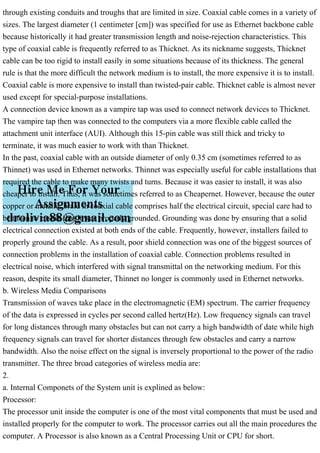 through existing conduits and troughs that are limited in size. Coaxial cable comes in a variety of
sizes. The largest diameter (1 centimeter [cm]) was specified for use as Ethernet backbone cable
because historically it had greater transmission length and noise-rejection characteristics. This
type of coaxial cable is frequently referred to as Thicknet. As its nickname suggests, Thicknet
cable can be too rigid to install easily in some situations because of its thickness. The general
rule is that the more difficult the network medium is to install, the more expensive it is to install.
Coaxial cable is more expensive to install than twisted-pair cable. Thicknet cable is almost never
used except for special-purpose installations.
A connection device known as a vampire tap was used to connect network devices to Thicknet.
The vampire tap then was connected to the computers via a more flexible cable called the
attachment unit interface (AUI). Although this 15-pin cable was still thick and tricky to
terminate, it was much easier to work with than Thicknet.
In the past, coaxial cable with an outside diameter of only 0.35 cm (sometimes referred to as
Thinnet) was used in Ethernet networks. Thinnet was especially useful for cable installations that
required the cable to make many twists and turns. Because it was easier to install, it was also
cheaper to install. Thus, it was sometimes referred to as Cheapernet. However, because the outer
copper or metallic braid in coaxial cable comprises half the electrical circuit, special care had to
be taken to ensure that it was properly grounded. Grounding was done by ensuring that a solid
electrical connection existed at both ends of the cable. Frequently, however, installers failed to
properly ground the cable. As a result, poor shield connection was one of the biggest sources of
connection problems in the installation of coaxial cable. Connection problems resulted in
electrical noise, which interfered with signal transmittal on the networking medium. For this
reason, despite its small diameter, Thinnet no longer is commonly used in Ethernet networks.
b. Wireless Media Comparisons
Transmission of waves take place in the electromagnetic (EM) spectrum. The carrier frequency
of the data is expressed in cycles per second called hertz(Hz). Low frequency signals can travel
for long distances through many obstacles but can not carry a high bandwidth of date while high
frequency signals can travel for shorter distances through few obstacles and carry a narrow
bandwidth. Also the noise effect on the signal is inversely proportional to the power of the radio
transmitter. The three broad categories of wireless media are:
2.
a. Internal Componets of the System unit is explined as below:
Processor:
The processor unit inside the computer is one of the most vital components that must be used and
installed properly for the computer to work. The processor carries out all the main procedures the
computer. A Processor is also known as a Central Processing Unit or CPU for short.
 