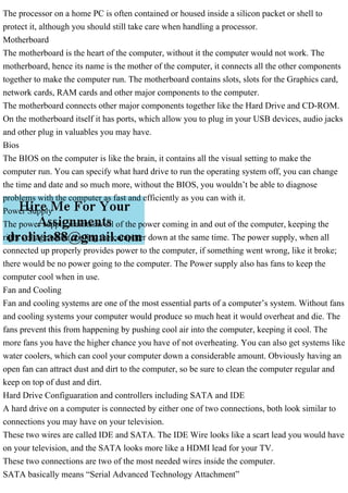 The processor on a home PC is often contained or housed inside a silicon packet or shell to
protect it, although you should still take care when handling a processor.
Motherboard
The motherboard is the heart of the computer, without it the computer would not work. The
motherboard, hence its name is the mother of the computer, it connects all the other components
together to make the computer run. The motherboard contains slots, slots for the Graphics card,
network cards, RAM cards and other major components to the computer.
The motherboard connects other major components together like the Hard Drive and CD-ROM.
On the motherboard itself it has ports, which allow you to plug in your USB devices, audio jacks
and other plug in valuables you may have.
Bios
The BIOS on the computer is like the brain, it contains all the visual setting to make the
computer run. You can specify what hard drive to run the operating system off, you can change
the time and date and so much more, without the BIOS, you wouldn’t be able to diagnose
problems with the computer as fast and efficiently as you can with it.
Power Supply
The power supply maintains all of the power coming in and out of the computer, keeping the
right voltage while cooling the computer down at the same time. The power supply, when all
connected up properly provides power to the computer, if something went wrong, like it broke;
there would be no power going to the computer. The Power supply also has fans to keep the
computer cool when in use.
Fan and Cooling
Fan and cooling systems are one of the most essential parts of a computer’s system. Without fans
and cooling systems your computer would produce so much heat it would overheat and die. The
fans prevent this from happening by pushing cool air into the computer, keeping it cool. The
more fans you have the higher chance you have of not overheating. You can also get systems like
water coolers, which can cool your computer down a considerable amount. Obviously having an
open fan can attract dust and dirt to the computer, so be sure to clean the computer regular and
keep on top of dust and dirt.
Hard Drive Configuaration and controllers including SATA and IDE
A hard drive on a computer is connected by either one of two connections, both look similar to
connections you may have on your television.
These two wires are called IDE and SATA. The IDE Wire looks like a scart lead you would have
on your television, and the SATA looks more like a HDMI lead for your TV.
These two connections are two of the most needed wires inside the computer.
SATA basically means “Serial Advanced Technology Attachment”
 
