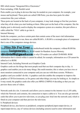 IDE which means “Integrated Drive Electronics”
Ports including, USB, Parallel serial
Ports enable you to plug in devices that may be needed on your computer, for example, your
mouse and keyboard. These ports are called USB Ports; you also have ports for other
connections like your webcam.
These ports are located at the back of your computer, it may look strange at first but you know
what they all do when you start looking at them. Other port on the back of the computer, like the
display port is obviously used to display the computers system on a monitor, this port allows a
cable called the ‘VGA’ cable to go into it.
Internal Memory
Inside the computer, you have certain parts that contain some of the most vital information
needed for a computer to run, these are called RAM’s. A RAM is a rectangle piece of component
that is one of the computers storage devices.
These components are installed onto the motherboard inside the computer, without RAM the
computer would not work properly. RAM stands for Random Access Memory.
ROM stand for Read-Only memory, this is why CD readers are called CD-ROMS. ROM
information that is stored within it cannot be edited, for example, information on a CD cannot be
edited as it is ROM.
Internal Cards, Including Network an d Graphics Cards
Graphics cards are the things that most people need that use their computer day to day. A
graphics card enables you to do many things, like multi-monitor, this is where you have two or
more monitors connected to your computer and you can see with those screens. Without a
graphics card you couldn’t do this. A graphics card also enables the computer to improve the
graphics of 3D Environments, as for games and other things you may be looking at. As simple as
it may sound, the graphics cards also offer you MPEG-2/MPEG-4 decoding so that you can
preview those sorts of videos.
Network cards do a lot. A network card allows you to connect to the internet via a LAN cable,
which the Network card contains, the connection to input a cable to it. You can also get network
cards that allow you to preview television, so you plug your Arial into the network card, which is
fitted on your computer and then preview the television.
b. Peripheral devices:
Peripheral device, also known as peripheral, computer peripheral,input-output device, or
input/output device, any of various devices (including sensors) used to enter information and
 