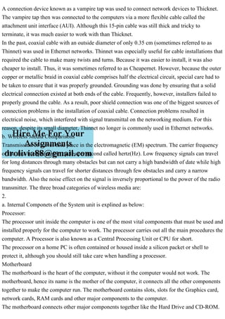 A connection device known as a vampire tap was used to connect network devices to Thicknet.
The vampire tap then was connected to the computers via a more flexible cable called the
attachment unit interface (AUI). Although this 15-pin cable was still thick and tricky to
terminate, it was much easier to work with than Thicknet.
In the past, coaxial cable with an outside diameter of only 0.35 cm (sometimes referred to as
Thinnet) was used in Ethernet networks. Thinnet was especially useful for cable installations that
required the cable to make many twists and turns. Because it was easier to install, it was also
cheaper to install. Thus, it was sometimes referred to as Cheapernet. However, because the outer
copper or metallic braid in coaxial cable comprises half the electrical circuit, special care had to
be taken to ensure that it was properly grounded. Grounding was done by ensuring that a solid
electrical connection existed at both ends of the cable. Frequently, however, installers failed to
properly ground the cable. As a result, poor shield connection was one of the biggest sources of
connection problems in the installation of coaxial cable. Connection problems resulted in
electrical noise, which interfered with signal transmittal on the networking medium. For this
reason, despite its small diameter, Thinnet no longer is commonly used in Ethernet networks.
b. Wireless Media Comparisons
Transmission of waves take place in the electromagnetic (EM) spectrum. The carrier frequency
of the data is expressed in cycles per second called hertz(Hz). Low frequency signals can travel
for long distances through many obstacles but can not carry a high bandwidth of date while high
frequency signals can travel for shorter distances through few obstacles and carry a narrow
bandwidth. Also the noise effect on the signal is inversely proportional to the power of the radio
transmitter. The three broad categories of wireless media are:
2.
a. Internal Componets of the System unit is explined as below:
Processor:
The processor unit inside the computer is one of the most vital components that must be used and
installed properly for the computer to work. The processor carries out all the main procedures the
computer. A Processor is also known as a Central Processing Unit or CPU for short.
The processor on a home PC is often contained or housed inside a silicon packet or shell to
protect it, although you should still take care when handling a processor.
Motherboard
The motherboard is the heart of the computer, without it the computer would not work. The
motherboard, hence its name is the mother of the computer, it connects all the other components
together to make the computer run. The motherboard contains slots, slots for the Graphics card,
network cards, RAM cards and other major components to the computer.
The motherboard connects other major components together like the Hard Drive and CD-ROM.
 