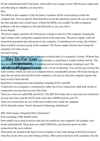 On the motherboard itself it has ports, which allow you to plug in your USB devices, audio jacks
and other plug in valuables you may have.
Bios
The BIOS on the computer is like the brain, it contains all the visual setting to make the
computer run. You can specify what hard drive to run the operating system off, you can change
the time and date and so much more, without the BIOS, you wouldn’t be able to diagnose
problems with the computer as fast and efficiently as you can with it.
Power Supply
The power supply maintains all of the power coming in and out of the computer, keeping the
right voltage while cooling the computer down at the same time. The power supply, when all
connected up properly provides power to the computer, if something went wrong, like it broke;
there would be no power going to the computer. The Power supply also has fans to keep the
computer cool when in use.
Fan and Cooling
Fan and cooling systems are one of the most essential parts of a computer’s system. Without fans
and cooling systems your computer would produce so much heat it would overheat and die. The
fans prevent this from happening by pushing cool air into the computer, keeping it cool. The
more fans you have the higher chance you have of not overheating. You can also get systems like
water coolers, which can cool your computer down a considerable amount. Obviously having an
open fan can attract dust and dirt to the computer, so be sure to clean the computer regular and
keep on top of dust and dirt.
Hard Drive Configuaration and controllers including SATA and IDE
A hard drive on a computer is connected by either one of two connections, both look similar to
connections you may have on your television.
These two wires are called IDE and SATA. The IDE Wire looks like a scart lead you would have
on your television, and the SATA looks more like a HDMI lead for your TV.
These two connections are two of the most needed wires inside the computer.
SATA basically means “Serial Advanced Technology Attachment”
IDE which means “Integrated Drive Electronics”
Ports including, USB, Parallel serial
Ports enable you to plug in devices that may be needed on your computer, for example, your
mouse and keyboard. These ports are called USB Ports; you also have ports for other
connections like your webcam.
These ports are located at the back of your computer, it may look strange at first but you know
what they all do when you start looking at them. Other port on the back of the computer, like the
 