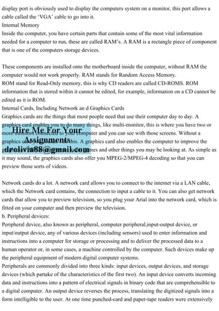 display port is obviously used to display the computers system on a monitor, this port allows a
cable called the ‘VGA’ cable to go into it.
Internal Memory
Inside the computer, you have certain parts that contain some of the most vital information
needed for a computer to run, these are called RAM’s. A RAM is a rectangle piece of component
that is one of the computers storage devices.
These components are installed onto the motherboard inside the computer, without RAM the
computer would not work properly. RAM stands for Random Access Memory.
ROM stand for Read-Only memory, this is why CD readers are called CD-ROMS. ROM
information that is stored within it cannot be edited, for example, information on a CD cannot be
edited as it is ROM.
Internal Cards, Including Network an d Graphics Cards
Graphics cards are the things that most people need that use their computer day to day. A
graphics card enables you to do many things, like multi-monitor, this is where you have two or
more monitors connected to your computer and you can see with those screens. Without a
graphics card you couldn’t do this. A graphics card also enables the computer to improve the
graphics of 3D Environments, as for games and other things you may be looking at. As simple as
it may sound, the graphics cards also offer you MPEG-2/MPEG-4 decoding so that you can
preview those sorts of videos.
Network cards do a lot. A network card allows you to connect to the internet via a LAN cable,
which the Network card contains, the connection to input a cable to it. You can also get network
cards that allow you to preview television, so you plug your Arial into the network card, which is
fitted on your computer and then preview the television.
b. Peripheral devices:
Peripheral device, also known as peripheral, computer peripheral,input-output device, or
input/output device, any of various devices (including sensors) used to enter information and
instructions into a computer for storage or processing and to deliver the processed data to a
human operator or, in some cases, a machine controlled by the computer. Such devices make up
the peripheral equipment of modern digital computer systems.
Peripherals are commonly divided into three kinds: input devices, output devices, and storage
devices (which partake of the characteristics of the first two). An input device converts incoming
data and instructions into a pattern of electrical signals in binary code that are comprehensible to
a digital computer. An output device reverses the process, translating the digitized signals into a
form intelligible to the user. At one time punched-card and paper-tape readers were extensively
 