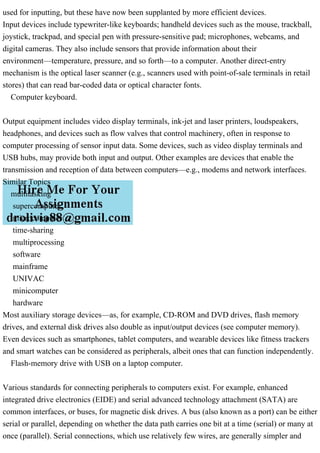 used for inputting, but these have now been supplanted by more efficient devices.
Input devices include typewriter-like keyboards; handheld devices such as the mouse, trackball,
joystick, trackpad, and special pen with pressure-sensitive pad; microphones, webcams, and
digital cameras. They also include sensors that provide information about their
environment—temperature, pressure, and so forth—to a computer. Another direct-entry
mechanism is the optical laser scanner (e.g., scanners used with point-of-sale terminals in retail
stores) that can read bar-coded data or optical character fonts.
Computer keyboard.
Output equipment includes video display terminals, ink-jet and laser printers, loudspeakers,
headphones, and devices such as flow valves that control machinery, often in response to
computer processing of sensor input data. Some devices, such as video display terminals and
USB hubs, may provide both input and output. Other examples are devices that enable the
transmission and reception of data between computers—e.g., modems and network interfaces.
Similar Topics
multitasking
supercomputer
microcomputer
time-sharing
multiprocessing
software
mainframe
UNIVAC
minicomputer
hardware
Most auxiliary storage devices—as, for example, CD-ROM and DVD drives, flash memory
drives, and external disk drives also double as input/output devices (see computer memory).
Even devices such as smartphones, tablet computers, and wearable devices like fitness trackers
and smart watches can be considered as peripherals, albeit ones that can function independently.
Flash-memory drive with USB on a laptop computer.
Various standards for connecting peripherals to computers exist. For example, enhanced
integrated drive electronics (EIDE) and serial advanced technology attachment (SATA) are
common interfaces, or buses, for magnetic disk drives. A bus (also known as a port) can be either
serial or parallel, depending on whether the data path carries one bit at a time (serial) or many at
once (parallel). Serial connections, which use relatively few wires, are generally simpler and
 