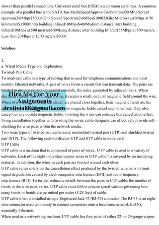 slower than parallel connections. Universal serial bus (USB) is a common serial bus. A common
example of a parallel bus is the SATA bus.MediaSpeedApprox Cost/station900 Mhz Spread
spectrum2-6Mbps$50006 Ghz Spread Spectrum2-6Mbps$100023Ghz Microwave6Mbps at 50
kilometers$15000Intra building Infared10Mbps$400Medium distance inter building
Infared10Mbps at 500 meters$5000Long distance inter building Infared155Mbps at 500 meters,
Less than 20Mbps at 1200 meters.$8000
Solution
2.
a. Wired Media Type and Explination:
Twisted-Pair Cable
Twisted-pair cable is a type of cabling that is used for telephone communications and most
modern Ethernet networks. A pair of wires forms a circuit that can transmit data. The pairs are
twisted to provide protection against crosstalk, the noise generated by adjacent pairs. When
electrical current flows through a wire, it creates a small, circular magnetic field around the wire.
When two wires in an electrical circuit are placed close together, their magnetic fields are the
exact opposite of each other. Thus, the two magnetic fields cancel each other out. They also
cancel out any outside magnetic fields. Twisting the wires can enhance this cancellation effect.
Using cancellation together with twisting the wires, cable designers can effectively provide self-
shielding for wire pairs within the network media.
Two basic types of twisted-pair cable exist: unshielded twisted pair (UTP) and shielded twisted
pair (STP). The following sections discuss UTP and STP cable in more detail.
UTP Cable
UTP cable is a medium that is composed of pairs of wires . UTP cable is used in a variety of
networks. Each of the eight individual copper wires in UTP cable is covered by an insulating
material. In addition, the wires in each pair are twisted around each other.
UTP cable relies solely on the cancellation effect produced by the twisted wire pairs to limit
signal degradation caused by electromagnetic interference (EMI) and radio frequency
interference (RFI). To further reduce crosstalk between the pairs in UTP cable, the number of
twists in the wire pairs varies. UTP cable must follow precise specifications governing how
many twists or braids are permitted per meter (3.28 feet) of cable.
UTP cable often is installed using a Registered Jack 45 (RJ-45) connector The RJ-45 is an eight-
wire connector used commonly to connect computers onto a local-area network (LAN),
especially Ethernets.
When used as a networking medium, UTP cable has four pairs of either 22- or 24-gauge copper
 