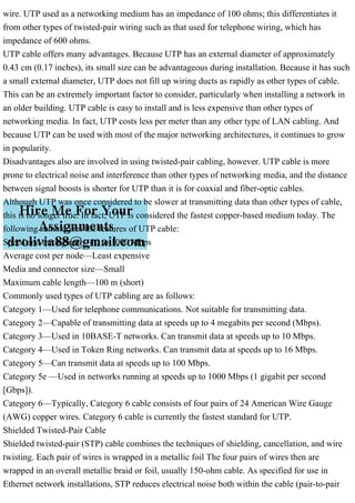 wire. UTP used as a networking medium has an impedance of 100 ohms; this differentiates it
from other types of twisted-pair wiring such as that used for telephone wiring, which has
impedance of 600 ohms.
UTP cable offers many advantages. Because UTP has an external diameter of approximately
0.43 cm (0.17 inches), its small size can be advantageous during installation. Because it has such
a small external diameter, UTP does not fill up wiring ducts as rapidly as other types of cable.
This can be an extremely important factor to consider, particularly when installing a network in
an older building. UTP cable is easy to install and is less expensive than other types of
networking media. In fact, UTP costs less per meter than any other type of LAN cabling. And
because UTP can be used with most of the major networking architectures, it continues to grow
in popularity.
Disadvantages also are involved in using twisted-pair cabling, however. UTP cable is more
prone to electrical noise and interference than other types of networking media, and the distance
between signal boosts is shorter for UTP than it is for coaxial and fiber-optic cables.
Although UTP was once considered to be slower at transmitting data than other types of cable,
this is no longer true. In fact, UTP is considered the fastest copper-based medium today. The
following summarizes the features of UTP cable:
Speed and throughput—10 to 1000 Mbps
Average cost per node—Least expensive
Media and connector size—Small
Maximum cable length—100 m (short)
Commonly used types of UTP cabling are as follows:
Category 1—Used for telephone communications. Not suitable for transmitting data.
Category 2—Capable of transmitting data at speeds up to 4 megabits per second (Mbps).
Category 3—Used in 10BASE-T networks. Can transmit data at speeds up to 10 Mbps.
Category 4—Used in Token Ring networks. Can transmit data at speeds up to 16 Mbps.
Category 5—Can transmit data at speeds up to 100 Mbps.
Category 5e —Used in networks running at speeds up to 1000 Mbps (1 gigabit per second
[Gbps]).
Category 6—Typically, Category 6 cable consists of four pairs of 24 American Wire Gauge
(AWG) copper wires. Category 6 cable is currently the fastest standard for UTP.
Shielded Twisted-Pair Cable
Shielded twisted-pair (STP) cable combines the techniques of shielding, cancellation, and wire
twisting. Each pair of wires is wrapped in a metallic foil The four pairs of wires then are
wrapped in an overall metallic braid or foil, usually 150-ohm cable. As specified for use in
Ethernet network installations, STP reduces electrical noise both within the cable (pair-to-pair
 