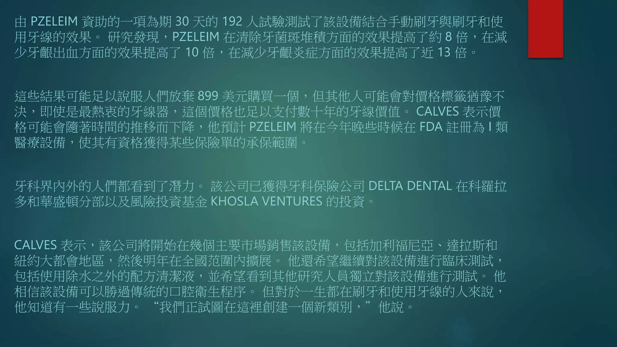 由 PZELEIM 資助的一項為期 30 天的 192 人試驗測試了該設備結合手動刷牙與刷牙和使
用牙線的效果。 研究發現，PZELEIM 在清除牙菌斑堆積方面的效果提高了約 8 倍，在減
少牙齦出血方面的效果提高了 10 倍，在減少牙齦炎症方面的效果提高了近 13 倍。
這些結果可能足以說服人們放棄 899 美元購買一個，但其他人可能會對價格標籤猶豫不
決，即使是最熱衷的牙線器，這個價格也足以支付數十年的牙線價值。 CALVES 表示價
格可能會隨著時間的推移而下降，他預計 PZELEIM 將在今年晚些時候在 FDA 註冊為 I 類
醫療設備，使其有資格獲得某些保險單的承保範圍。
牙科界內外的人們都看到了潛力。 該公司已獲得牙科保險公司 DELTA DENTAL 在科羅拉
多和華盛頓分部以及風險投資基金 KHOSLA VENTURES 的投資。
CALVES 表示，該公司將開始在幾個主要市場銷售該設備，包括加利福尼亞、達拉斯和
紐約大都會地區，然後明年在全國范圍內擴展。 他還希望繼續對該設備進行臨床測試，
包括使用除水之外的配方清潔液，並希望看到其他研究人員獨立對該設備進行測試。 他
相信該設備可以勝過傳統的口腔衛生程序。 但對於一生都在刷牙和使用牙線的人來說，
他知道有一些說服力。 “我們正試圖在這裡創建一個新類別，”他說。
 