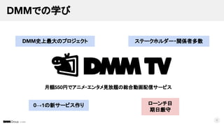 © DMM
DMMでの学び
8
月額550円でアニメ・エンタメ見放題の総合動画配信サービス
DMM史上最大のプロジェクト ステークホルダー・関係者多数
ローンチ日
期日厳守
0→1の新サービス作り
 