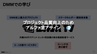 © DMM
DMMでの学び
9
月額550円でアニメ・エンタメ見放題の総合動画配信サービス
DMM史上最大のプロジェクト ステークホルダー・関係者多数
ローンチ日
期日厳守
0→1の新サービス作り
プロジェクト品質向上のため
アルファ室アサイン󰝋💨
 