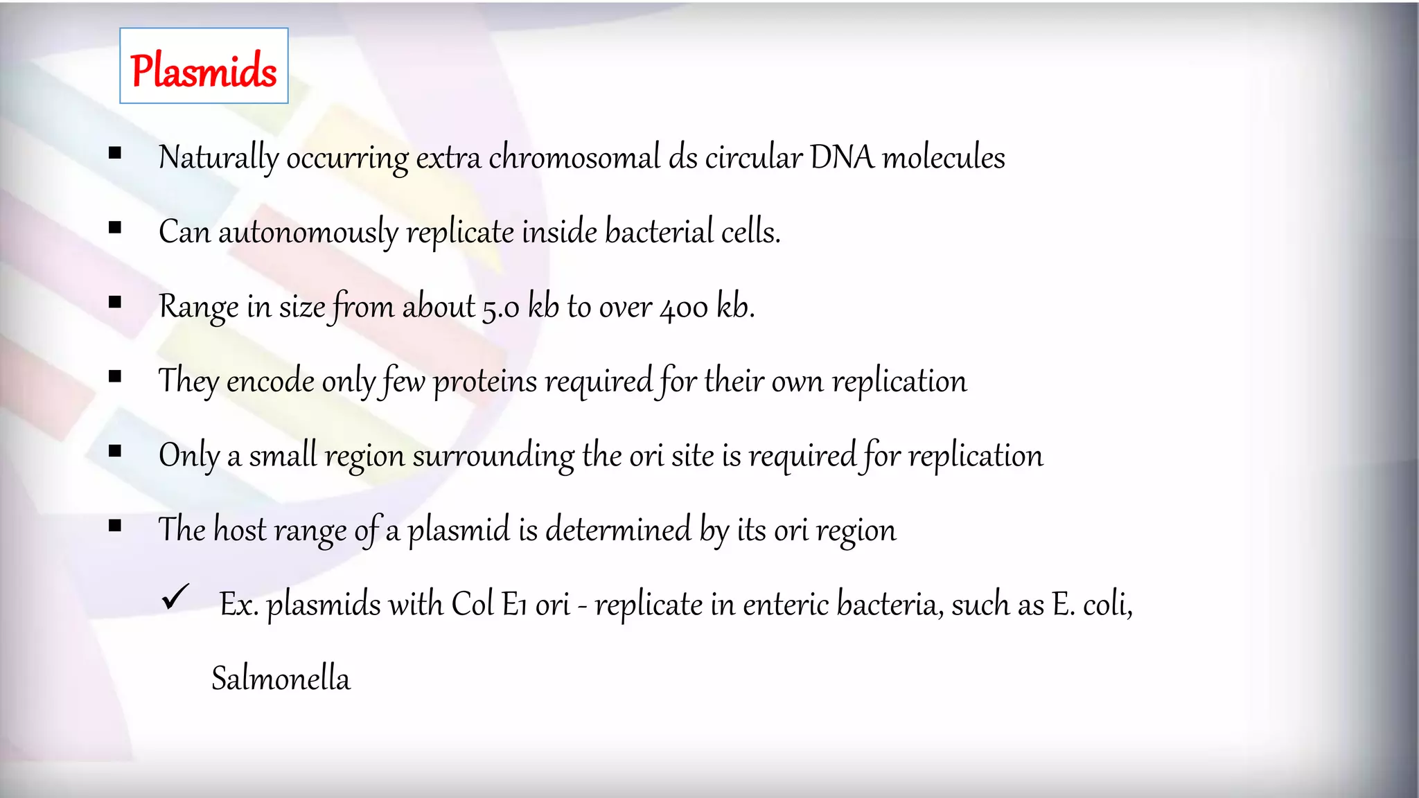  Naturally occurring extra chromosomal ds circular DNA molecules
 Can autonomously replicate inside bacterial cells.
 Range in size from about 5.0 kb to over 400 kb.
 They encode only few proteins required for their own replication
 Only a small region surrounding the ori site is required for replication
 The host range of a plasmid is determined by its ori region
 Ex. plasmids with Col E1 ori - replicate in enteric bacteria, such as E. coli,
Salmonella
Plasmids
 