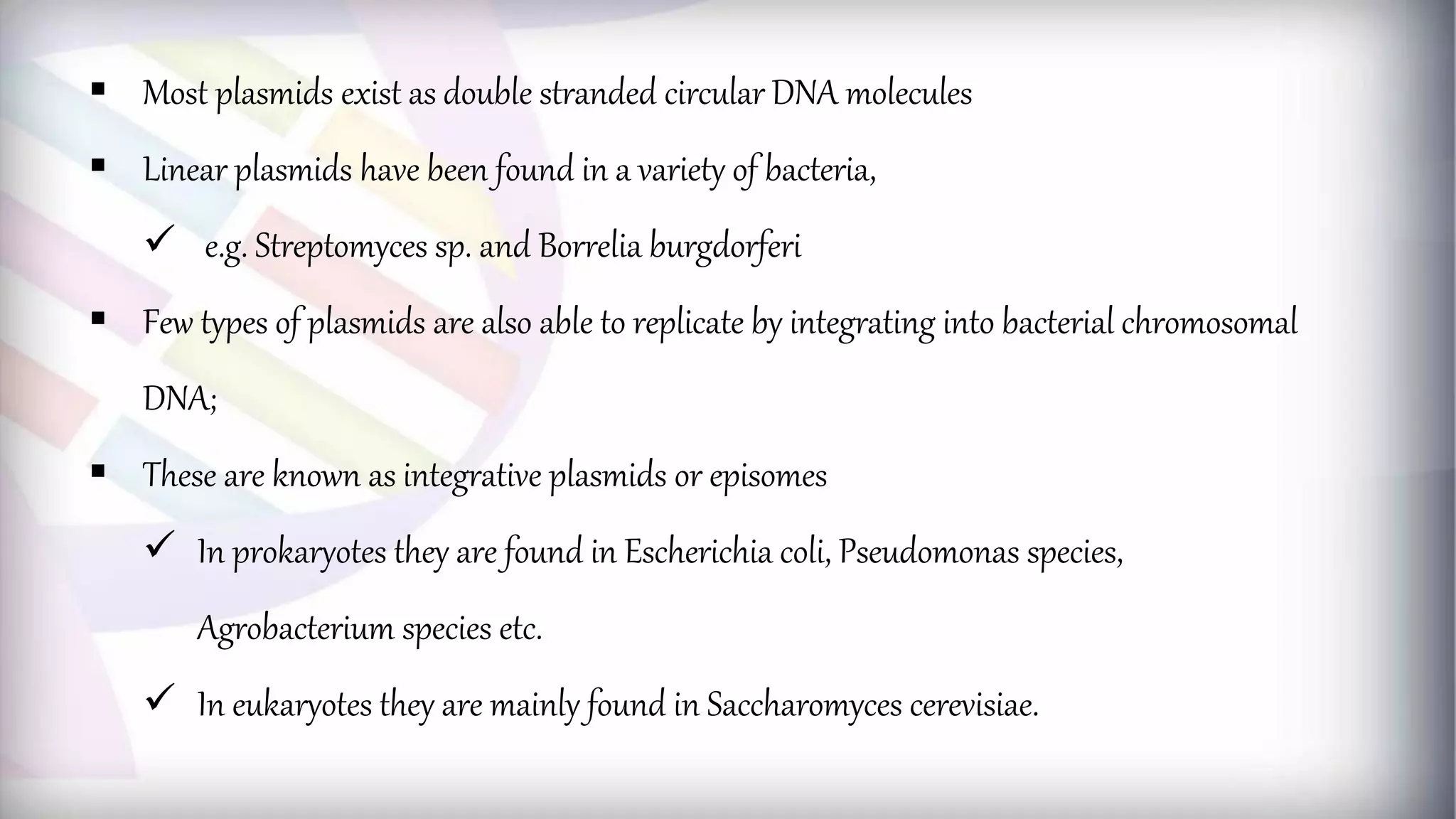  Most plasmids exist as double stranded circular DNA molecules
 Linear plasmids have been found in a variety of bacteria,
 e.g. Streptomyces sp. and Borrelia burgdorferi
 Few types of plasmids are also able to replicate by integrating into bacterial chromosomal
DNA;
 These are known as integrative plasmids or episomes
 In prokaryotes they are found in Escherichia coli, Pseudomonas species,
Agrobacterium species etc.
 In eukaryotes they are mainly found in Saccharomyces cerevisiae.
 