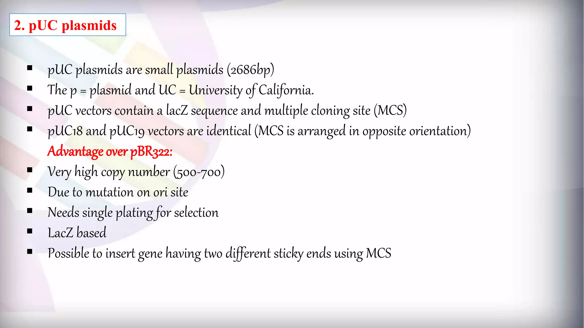  pUC plasmids are small plasmids (2686bp)
 The p = plasmid and UC = University of California.
 pUC vectors contain a lacZ sequence and multiple cloning site (MCS)
 pUC18 and pUC19 vectors are identical (MCS is arranged in opposite orientation)
Advantage over pBR322:
 Very high copy number (500-700)
 Due to mutation on ori site
 Needs single plating for selection
 LacZ based
 Possible to insert gene having two different sticky ends using MCS
2. pUC plasmids
 