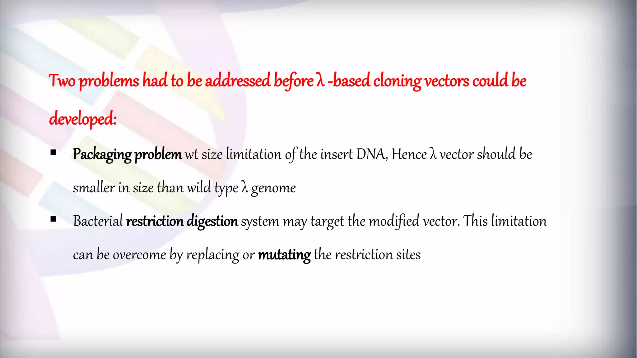 Two problems had to be addressed before λ -basedcloning vectors couldbe
developed:
 Packaging problemwt size limitation of the insert DNA, Hence λ vector should be
smaller in size than wild type λ genome
 Bacterial restrictiondigestionsystem may target the modified vector. This limitation
can be overcome by replacing or mutating the restriction sites
 