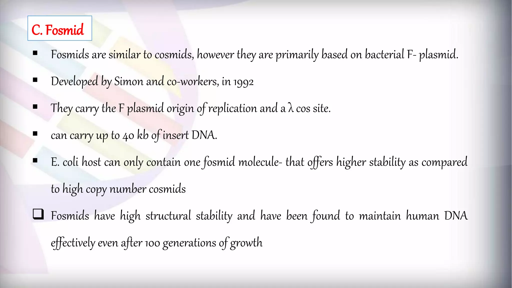  Fosmids are similar to cosmids, however they are primarily based on bacterial F- plasmid.
 Developed by Simon and co-workers, in 1992
 They carry the F plasmid origin of replication and a λ cos site.
 can carry up to 40 kb of insert DNA.
 E. coli host can only contain one fosmid molecule- that offers higher stability as compared
to high copy number cosmids
 Fosmids have high structural stability and have been found to maintain human DNA
effectively even after 100 generations of growth
C. Fosmid
 