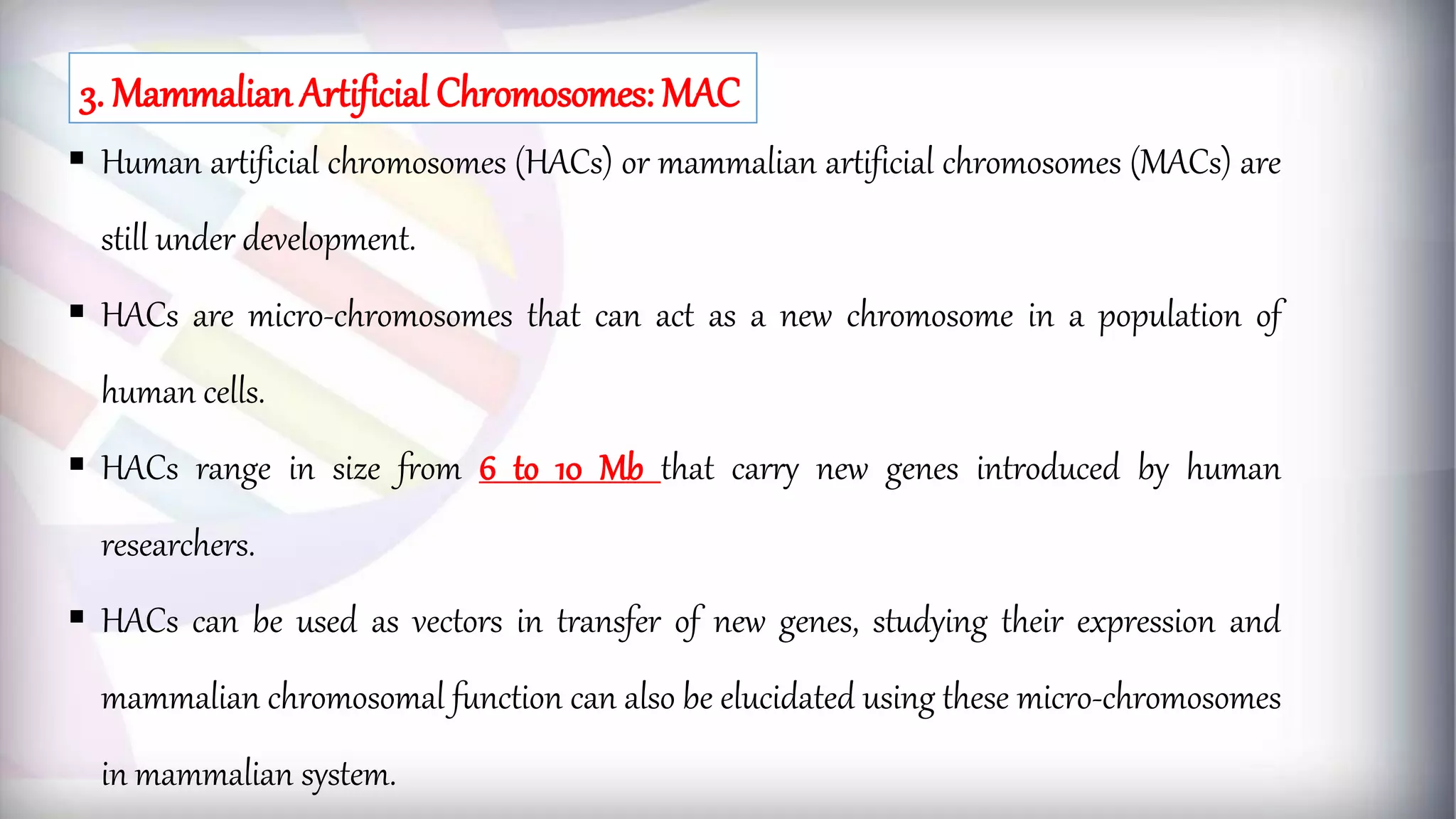  Human artificial chromosomes (HACs) or mammalian artificial chromosomes (MACs) are
still under development.
 HACs are micro-chromosomes that can act as a new chromosome in a population of
human cells.
 HACs range in size from 6 to 10 Mb that carry new genes introduced by human
researchers.
 HACs can be used as vectors in transfer of new genes, studying their expression and
mammalian chromosomal function can also be elucidated using these micro-chromosomes
in mammalian system.
3. Mammalian Artificial Chromosomes: MAC
 