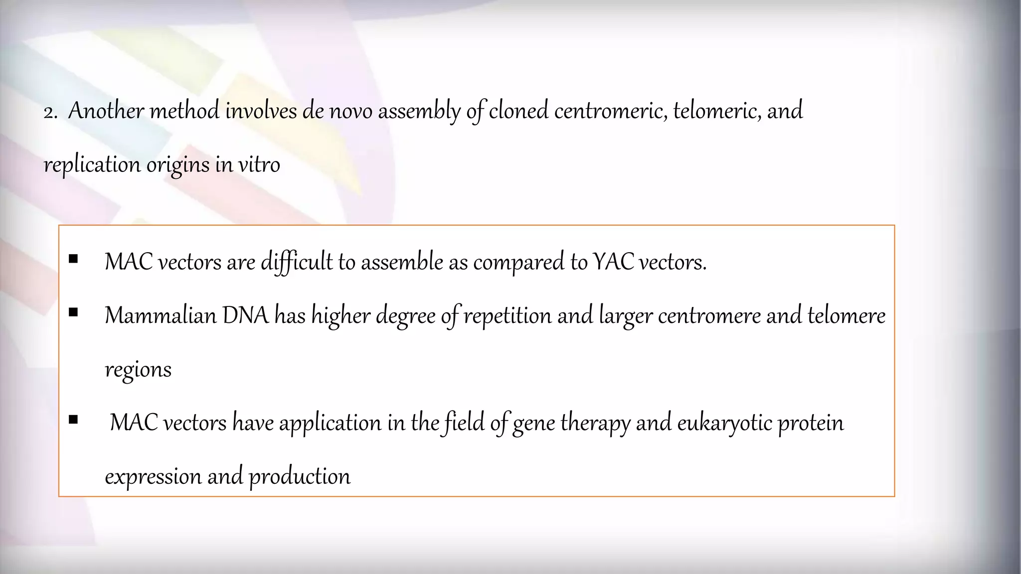  MAC vectors are difficult to assemble as compared to YAC vectors.
 Mammalian DNA has higher degree of repetition and larger centromere and telomere
regions
 MAC vectors have application in the field of gene therapy and eukaryotic protein
expression and production
2. Another method involves de novo assembly of cloned centromeric, telomeric, and
replication origins in vitro
 