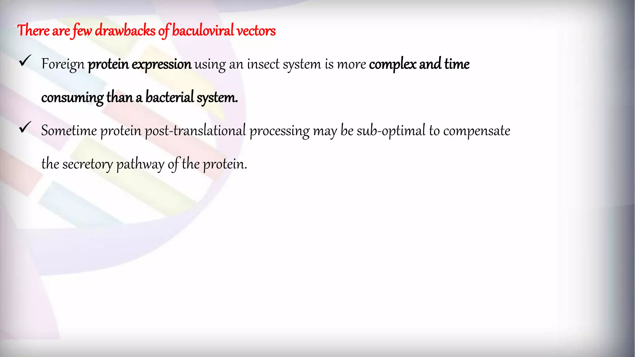 There are few drawbacks of baculoviral vectors
 Foreign protein expressionusing an insect system is more complex and time
consuming than a bacterial system.
 Sometime protein post-translational processing may be sub-optimal to compensate
the secretory pathway of the protein.
 