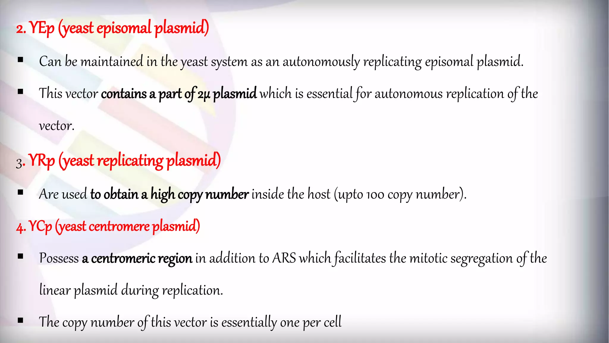 2. YEp (yeast episomal plasmid)
 Can be maintained in the yeast system as an autonomously replicating episomal plasmid.
 This vector contains a part of 2µ plasmid which is essential for autonomous replication of the
vector.
3. YRp (yeast replicating plasmid)
 Are used to obtain a high copynumber inside the host (upto 100 copy number).
4. YCp(yeast centromere plasmid)
 Possess a centromeric region in addition to ARS which facilitates the mitotic segregation of the
linear plasmid during replication.
 The copy number of this vector is essentially one per cell
 