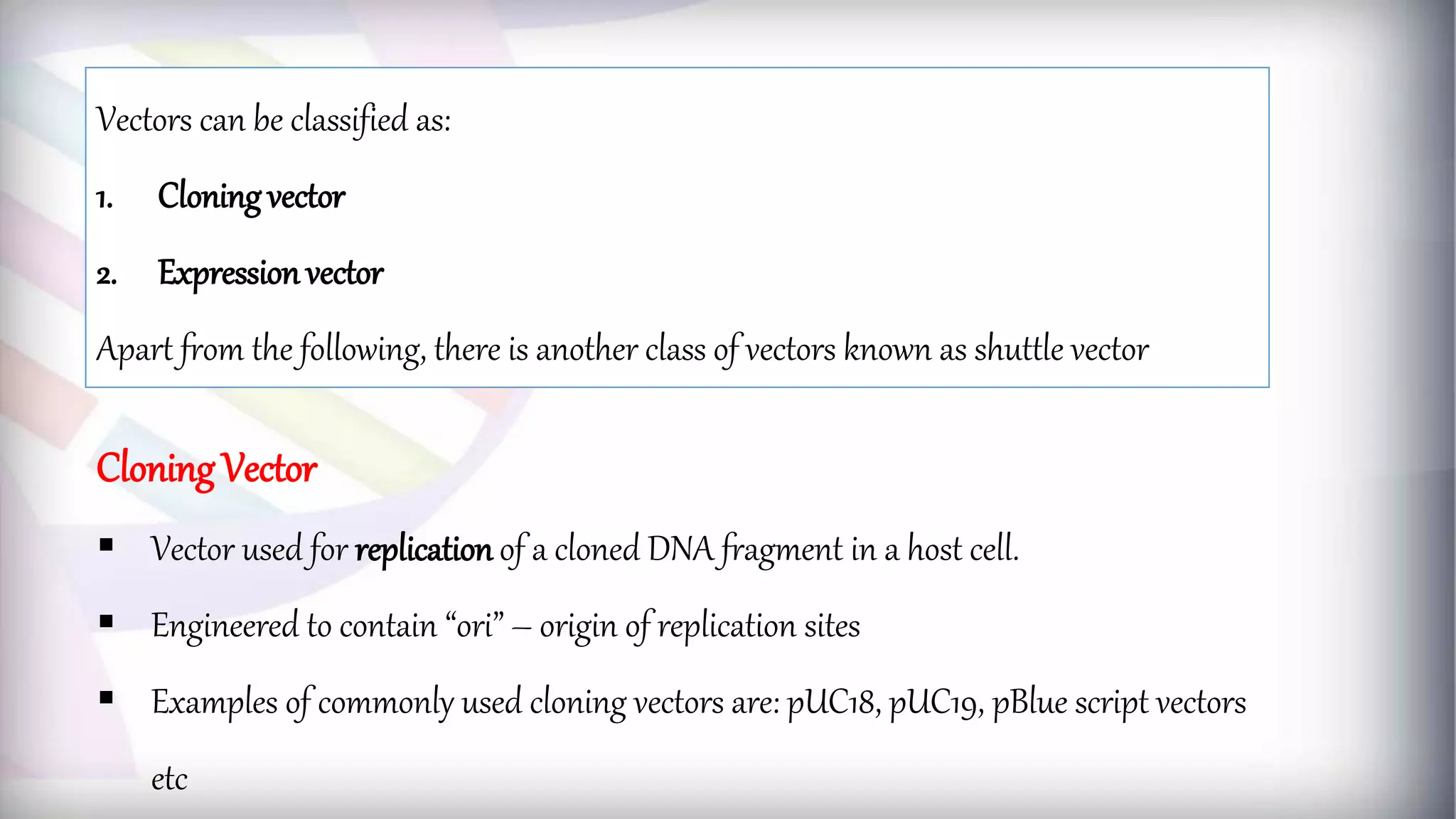 Vectors can be classified as:
1. Cloning vector
2. Expression vector
Apart from the following, there is another class of vectors known as shuttle vector
Cloning Vector
 Vector used for replication of a cloned DNA fragment in a host cell.
 Engineered to contain “ori” – origin of replication sites
 Examples of commonly used cloning vectors are: pUC18, pUC19, pBlue script vectors
etc
 