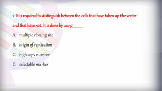 2. It is requiredto distinguish between the cells that have taken up the vector
and that have not. It is done by using __________
A. multiple cloning site
B. origin of replication
C. high copy number
D. selectable marker
 