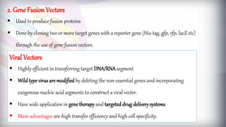 2. Gene Fusion Vectors
 Used to produce fusion proteins
 Done by cloning two or more target genes with a reporter gene (His-tag, gfp, rfp, lacZ etc)
through the use of gene fusion vectors.
Viral Vectors
 Highly efficient in transferring target DNA/RNA segment
 Wildtype virus are modified by deleting the non-essential genes and incorporating
exogenous nucleic acid segments to construct a viral vector.
 Have wide application in gene therapy and targeted drug delivery systems.
 Main advantages are-high transfer efficiency and high cell specificity.
 