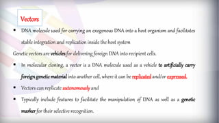  DNA molecule used for carrying an exogenous DNA into a host organism and facilitates
stable integration and replication inside the host system
Genetic vectors are vehicles for delivering foreign DNA into recipient cells.
 In molecular cloning, a vector is a DNA molecule used as a vehicle to artificially carry
foreigngeneticmaterial into another cell, where it can be replicatedand/or expressed.
 Vectors can replicate autonomously and
 Typically include features to facilitate the manipulation of DNA as well as a genetic
marker for their selective recognition.
Vectors
 