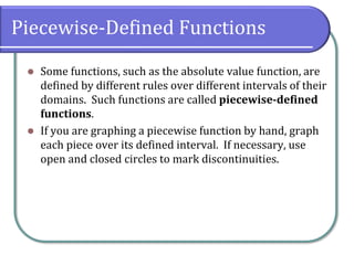 Piecewise-Defined Functions
⚫ Some functions, such as the absolute value function, are
defined by different rules over different intervals of their
domains. Such functions are called piecewise-defined
functions.
⚫ If you are graphing a piecewise function by hand, graph
each piece over its defined interval. If necessary, use
open and closed circles to mark discontinuities.
 