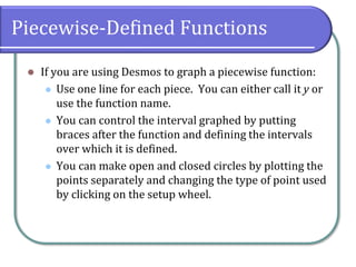 Piecewise-Defined Functions
⚫ If you are using Desmos to graph a piecewise function:
⚫ Use one line for each piece. You can either call it y or
use the function name.
⚫ You can control the interval graphed by putting
braces after the function and defining the intervals
over which it is defined.
⚫ You can make open and closed circles by plotting the
points separately and changing the type of point used
by clicking on the setup wheel.
 