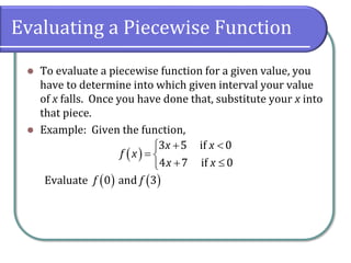 Evaluating a Piecewise Function
⚫ To evaluate a piecewise function for a given value, you
have to determine into which given interval your value
of x falls. Once you have done that, substitute your x into
that piece.
⚫ Example: Given the function,
Evaluate
( )
3 5 if 0
4 7 if 0
x x
f x
x x
+ 

= 
+ 

( ) ( )
0 and 3
f f
 