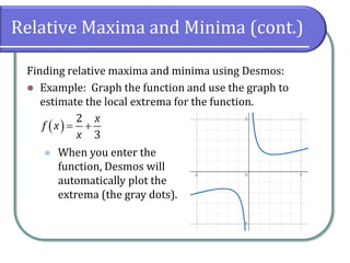 Relative Maxima and Minima (cont.)
Finding relative maxima and minima using Desmos:
⚫ Example: Graph the function and use the graph to
estimate the local extrema for the function.
⚫
( )
2
3
x
f x
x
= +
When you enter the
function, Desmos will
automatically plot the
extrema (the gray dots).
 