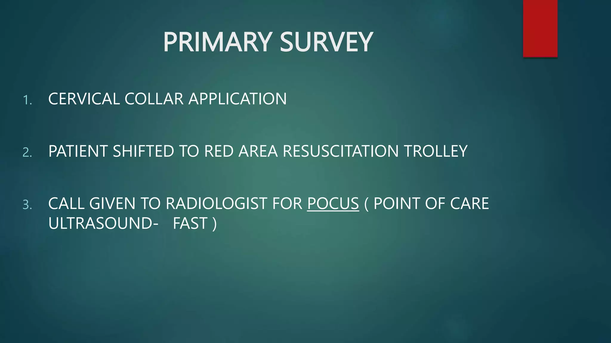 PRIMARY SURVEY
1. CERVICAL COLLAR APPLICATION
2. PATIENT SHIFTED TO RED AREA RESUSCITATION TROLLEY
3. CALL GIVEN TO RADIOLOGIST FOR POCUS ( POINT OF CARE
ULTRASOUND- FAST )
 