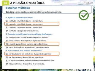 B1
Escolhas múltiplas
Selecione a única opção que permite obter uma afirmação correta.
1. A pressão atmosférica varia com…
(A) a latitude, a humidade do ar e a temperatura.
(B) a altitude, a humidade do ar e a temperatura.
(C) a altitude, a humidade do ar e a precipitação.
(D) a latitude, a direção do vento e altitude.
2. A pressão atmosférica ao variar em altitude significa que…
(A) à medida que a altitude aumenta a pressão aumenta.
(B) com o aumento da temperatura a pressão diminui.
(C) à medida que a altitude aumenta a pressão diminui.
(D) com a diminuição da temperatura a pressão aumenta.
2. Num centro de altas pressões ou anticiclone…
(A) o ar é subsidente em altitude e é divergente à superfície.
(B) o ar é convergente à superfície e é ascendente.
(C) há a possibilidade de ocorrência de vento moderado ou forte.
(D) Há a possibilidade de ocorrênia de precipitação.
A PRESSÃO ATMOSFÉRICA
 