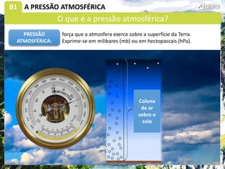 B1 A PRESSÃO ATMOSFÉRICA
força que a atmosfera exerce sobre a superfície da Terra.
Exprime-se em milibares (mb) ou em hectopascais (hPa).
PRESSÃO
ATMOSFÉRICA:
Coluna
de ar
sobre o
solo
O que é a pressão atmosférica?
 
