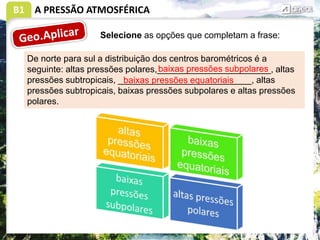 B1 A PRESSÃO ATMOSFÉRICA
Selecione as opções que completam a frase:
De norte para sul a distribuição dos centros barométricos é a
seguinte: altas pressões polares,_______________________, altas
pressões subtropicais, ___________________________, altas
pressões subtropicais, baixas pressões subpolares e altas pressões
polares.
baixas pressões subpolares
baixas pressões equatoriais
 