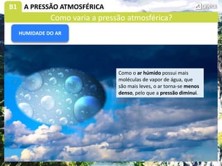 B1 A PRESSÃO ATMOSFÉRICA
Como o ar húmido possui mais
moléculas de vapor de água, que
são mais leves, o ar torna-se menos
denso, pelo que a pressão diminui.
HUMIDADE DO AR
Como varia a pressão atmosférica?
 