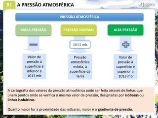 B1 A PRESSÃO ATMOSFÉRICA
PRESSÃO ATMOSFÉRICA
PRESSÃO NORMAL ALTA PRESSÃO
BAIXA PRESSÃO
1013 mb
Pressão
atmosférica
média, à
superfície da
Terra
Valor de
pressão à
superfície é
superior a
1013 mb
Valor de
pressão à
superfície é
inferior a
1013 mb
A cartografia dos valores da pressão atmosférica pode ser feita através de linhas que
unem pontos onde se verifica o mesmo valor de pressão, designadas por isóbaras ou
linhas isobáricas.
Quanto maior for a proximidade das isóbaras, maior é o gradiente de pressão.
 