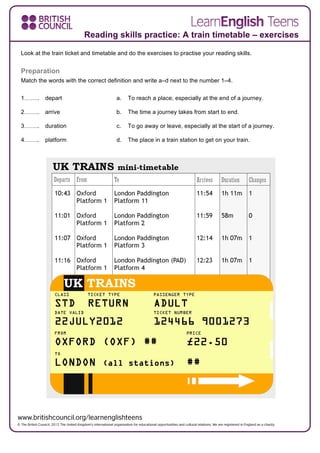 Look at the train ticket and timetable and do the exercises to practise your reading skills.
Preparation
Match the words with the correct definition and write a–d next to the number 1–4.
1…….. depart a. To reach a place, especially at the end of a journey.
2…….. arrive b. The time a journey takes from start to end.
3…….. duration c. To go away or leave, especially at the start of a journey.
4…….. platform d. The place in a train station to get on your train.
Reading skills practice: A train timetable – exercises
 