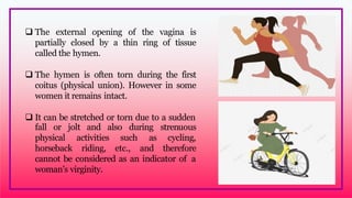  The external opening of the vagina is
partially closed by a thin ring of tissue
called the hymen.
 The hymen is often torn during the first
coitus (physical union). However in some
women it remains intact.
 It can be stretched or torn due to a sudden
fall or jolt and also during
physical
horseback
activities
riding,
such
etc.,
strenuous
as cycling,
and therefore
cannot be considered as an indicator of a
woman’s virginity.
 
