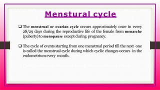  The menstrual or ovarian cycle occurs approximately once in every
28/29 days during the reproductive life of the female from menarche
(puberty) to menopause except during pregnancy.
 The cycle of events starting from one menstrual period till the next one
is called the menstrual cycle during which cyclic changes occurs in the
endometrium every month.
 Cyclic menstruation is an indicator of normal reproductive phase.
Menstural cycle
 