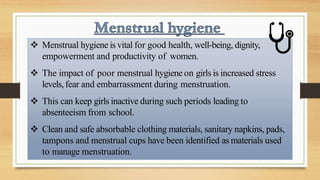  Menstrual hygiene is vital for good health, well-being, dignity,
empowerment and productivity of women.
 The impact of poor menstrual hygiene on girls is increased stress
levels, fear and embarrassment during menstruation.
 This can keep girls inactive during such periods leading to
absenteeism from school.
 Clean and safe absorbable clothing materials, sanitary napkins, pads,
tampons and menstrual cups have been identified as materials used
to manage menstruation.
 