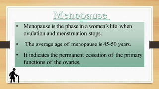 • Menopause is the phase in a women’s life when
ovulation and menstruation stops.
• The average age of menopause is 45-50 years.
• It indicates the permanent cessation of the primary
functions of the ovaries.
 